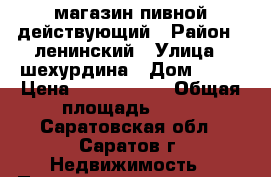 магазин пивной действующий › Район ­ ленинский › Улица ­ шехурдина › Дом ­ 56 › Цена ­ 2 700 000 › Общая площадь ­ 68 - Саратовская обл., Саратов г. Недвижимость » Помещения продажа   